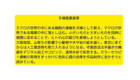 文様風景画家 ミクロの世界の中にある細胞の連鎖を文様として捉え マクロの世界である風景の中に落とし込む 小さいものと大きいものを同時に視覚に収めることで ヒトの心の綻びを表現しようとしている 大阪南部 山育ちの影響で小動物や木や岩の絵を描く 東京に来てからは人工建造物も取り入れるようになる 作画技法は手描きの線画をデジタル加工やコピック 透明水彩で彩色する カラーセラピー資格の取得をきっかけに色彩心理の効果を作品制作に活かそうと試みている