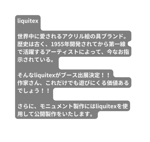 liquitex 世界中に愛されるアクリル絵の具ブランド 歴史は古く 1955年開発されてから第一線で活躍するアーティストによって 今なお指示されている そんなliquitexがブース出展決定 作家さん これだけでも遊びにくる価値あるでしょう さらに モニュメント製作にはliquitexを使用して公開製作をいたします