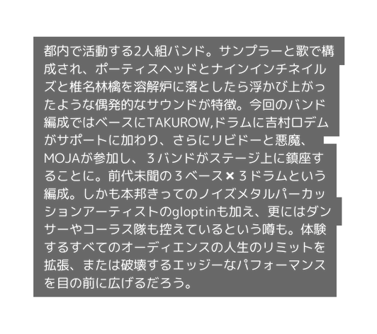 都内で活動する2人組バンド サンプラーと歌で構成され ポーティスヘッドとナインインチネイルズと椎名林檎を溶解炉に落としたら浮かび上がったような偶発的なサウンドが特徴 今回のバンド編成ではベースにTAKUROW ドラムに吉村ロデムがサポートに加わり さらにリビドーと悪魔 MOJAが参加し ３バンドがステージ上に鎮座することに 前代未聞の３ベース ３ドラムという編成 しかも本邦きってのノイズメタルパーカッションアーティストのgloptinも加え 更にはダンサーやコーラス隊も控えているという噂も 体験するすべてのオーディエンスの人生のリミットを拡張 または破壊するエッジーなパフォーマンスを目の前に広げるだろう