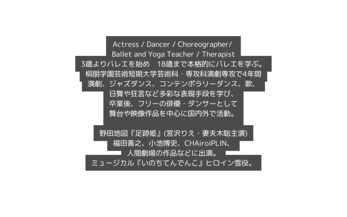 Actress Dancer Choreographer Ballet and Yoga Teacher Therapist 3歳よりバレエを始め 18歳まで本格的にバレエを学ぶ 桐朋学園芸術短期大学芸術科 専攻科演劇専攻で4年間 演劇 ジャズダンス コンテンポラリーダンス 歌 日舞や狂言など多彩な表現手段を学び 卒業後 フリーの俳優 ダンサーとして 舞台や映像作品を中心に国内外で活動 野田地図 足跡姫 宮沢りえ 妻夫木聡主演 福田善之 小池博史 CHAiroiPLIN 人間劇場の作品などに出演 ミュージカル いのちてんでんこ ヒロイン雪役