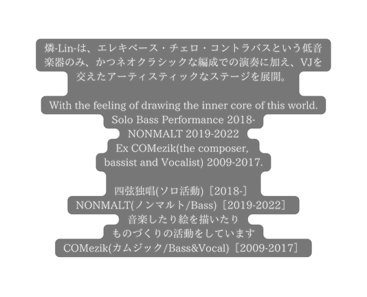 燐 Lin は エレキベース チェロ コントラバスという低音楽器のみ かつネオクラシックな編成での演奏に加え VJを交えたアーティスティックなステージを展開 With the feeling of drawing the inner core of this world Solo Bass Performance 2018 NONMALT 2019 2022 Ex COMezik the composer bassist and Vocalist 2009 2017 四弦独唱 ソロ活動 2018 NONMALT ノンマルト Bass 2019 2022 音楽したり絵を描いたり ものづくりの活動をしています COMezik カムジック Bass Vocal 2009 2017