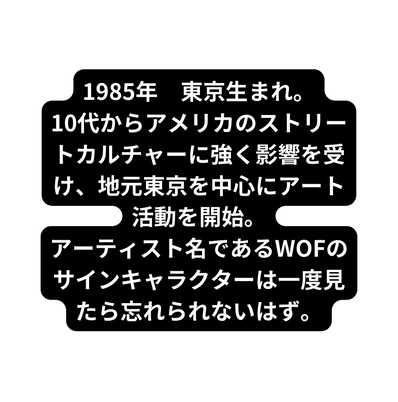 1985年 東京生まれ 10代からアメリカのストリートカルチャーに強く影響を受け 地元東京を中心にアート活動を開始 アーティスト名であるWOFのサインキャラクターは一度見たら忘れられないはず