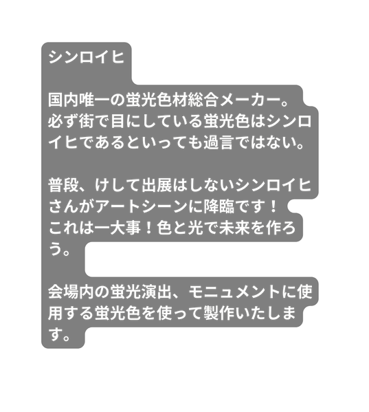 シンロイヒ 国内唯一の蛍光色材総合メーカー 必ず街で目にしている蛍光色はシンロイヒであるといっても過言ではない 普段 けして出展はしないシンロイヒさんがアートシーンに降臨です これは一大事 色と光で未来を作ろう 会場内の蛍光演出 モニュメントに使用する蛍光色を使って製作いたします